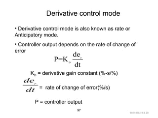 9AEI-406.19 & 20
97
Derivative control mode
• Derivative control mode is also known as rate or
Anticipatory mode.
• Controller output depends on the rate of change of
error
KD = derivative gain constant (%-s/%)
= rate of change of error(%/s)
P = controller output
p
D
de
P=K
dt
p
de
dt
 
