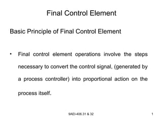 9AEI-406.31 & 32 1
Final Control Element
Basic Principle of Final Control Element
• Final control element operations involve the steps
necessary to convert the control signal, (generated by
a process controller) into proportional action on the
process itself.
 