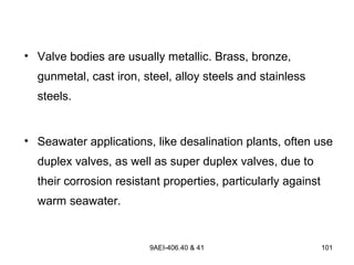9AEI-406.40 & 41 101
• Valve bodies are usually metallic. Brass, bronze,
gunmetal, cast iron, steel, alloy steels and stainless
steels.
• Seawater applications, like desalination plants, often use
duplex valves, as well as super duplex valves, due to
their corrosion resistant properties, particularly against
warm seawater.
 