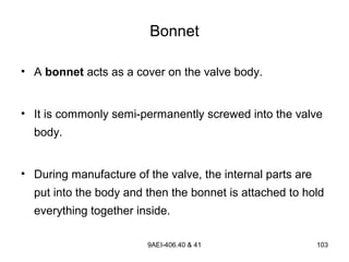 9AEI-406.40 & 41 103
Bonnet
• A bonnet acts as a cover on the valve body.
• It is commonly semi-permanently screwed into the valve
body.
• During manufacture of the valve, the internal parts are
put into the body and then the bonnet is attached to hold
everything together inside.
 