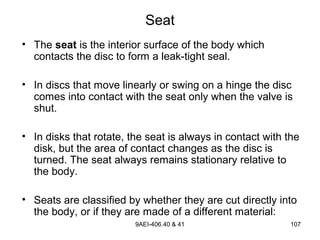 9AEI-406.40 & 41 107
Seat
• The seat is the interior surface of the body which
contacts the disc to form a leak-tight seal.
• In discs that move linearly or swing on a hinge the disc
comes into contact with the seat only when the valve is
shut.
• In disks that rotate, the seat is always in contact with the
disk, but the area of contact changes as the disc is
turned. The seat always remains stationary relative to
the body.
• Seats are classified by whether they are cut directly into
the body, or if they are made of a different material:
 