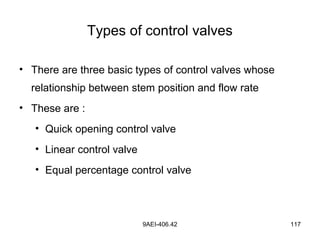 9AEI-406.42 117
Types of control valves
• There are three basic types of control valves whose
relationship between stem position and flow rate
• These are :
• Quick opening control valve
• Linear control valve
• Equal percentage control valve
 