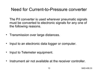 13 9AEI-406.33
Need for Current-to-Pressure converter
The P/I converter is used wherever pneumatic signals
must be converted to electronic signals for any one of
the following reasons.
• Transmission over large distances.
• Input to an electronic data logger or computer.
• Input to Telemeter equipment.
• Instrument air not available at the receiver controller.
 