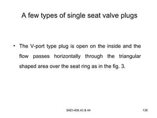 9AEI-406.43 & 44 138
A few types of single seat valve plugs
• The V-port type plug is open on the inside and the
flow passes horizontally through the triangular
shaped area over the seat ring as in the fig. 3.
 