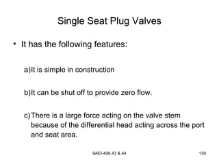 9AEI-406.43 & 44 139
Single Seat Plug Valves
• It has the following features:
a)It is simple in construction
b)It can be shut off to provide zero flow.
c)There is a large force acting on the valve stem
because of the differential head acting across the port
and seat area.
 