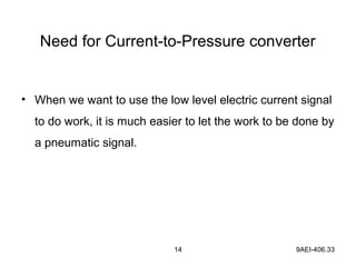 14 9AEI-406.33
Need for Current-to-Pressure converter
• When we want to use the low level electric current signal
to do work, it is much easier to let the work to be done by
a pneumatic signal.
 