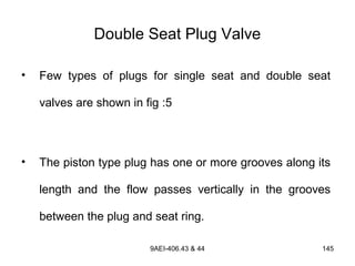 9AEI-406.43 & 44 145
Double Seat Plug Valve
• Few types of plugs for single seat and double seat
valves are shown in fig :5
• The piston type plug has one or more grooves along its
length and the flow passes vertically in the grooves
between the plug and seat ring.
 