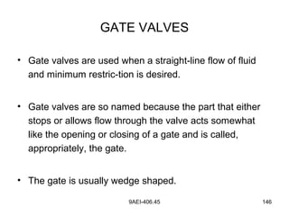 9AEI-406.45 146
GATE VALVES
• Gate valves are used when a straight-line flow of fluid
and minimum restric-tion is desired.
• Gate valves are so named because the part that either
stops or allows flow through the valve acts somewhat
like the opening or closing of a gate and is called,
appropriately, the gate.
• The gate is usually wedge shaped.
 