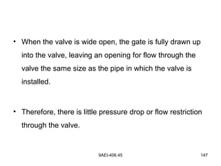 9AEI-406.45 147
• When the valve is wide open, the gate is fully drawn up
into the valve, leaving an opening for flow through the
valve the same size as the pipe in which the valve is
installed.
• Therefore, there is little pressure drop or flow restriction
through the valve.
 