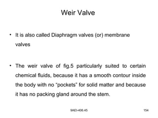 9AEI-406.45 154
Weir Valve
• It is also called Diaphragm valves (or) membrane
valves
• The weir valve of fig.5 particularly suited to certain
chemical fluids, because it has a smooth contour inside
the body with no “pockets” for solid matter and because
it has no packing gland around the stem.
 