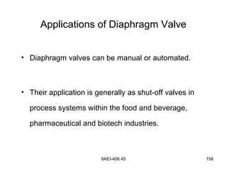 9AEI-406.45 158
Applications of Diaphragm Valve
• Diaphragm valves can be manual or automated.
• Their application is generally as shut-off valves in
process systems within the food and beverage,
pharmaceutical and biotech industries.
 