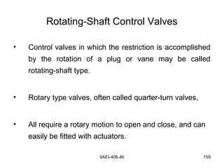 9AEI-406.46 159
Rotating-Shaft Control Valves
• Control valves in which the restriction is accomplished
by the rotation of a plug or vane may be called
rotating-shaft type.
• Rotary type valves, often called quarter-turn valves,
• All require a rotary motion to open and close, and can
easily be fitted with actuators.
 