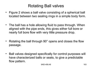 9AEI-406.46 163
Rotating Ball valves
• Figure 2 shows a ball valve consisting of a spherical ball
located between two sealing rings in a simple body form.
• The ball has a hole allowing fluid to pass through. When
aligned with the pipe ends, this gives either full bore or
nearly full bore flow with very little pressure drop.
• Rotating the ball through 90° opens and closes the flow
passage.
• Ball valves designed specifically for control purposes will
have characterized balls or seats, to give a predictable
flow pattern.
 