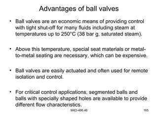 9AEI-406.46 165
Advantages of ball valves
• Ball valves are an economic means of providing control
with tight shut-off for many fluids including steam at
temperatures up to 250°C (38 bar g, saturated steam).
• Above this temperature, special seat materials or metal-
to-metal seating are necessary, which can be expensive.
• Ball valves are easily actuated and often used for remote
isolation and control.
• For critical control applications, segmented balls and
balls with specially shaped holes are available to provide
different flow characteristics.
 