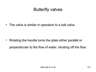 9AEI-406.47 to 48 170
Butterfly valves
• The valve is similar in operation to a ball valve.
• Rotating the handle turns the plate either parallel or
perpendicular to the flow of water, shutting off the flow.
 