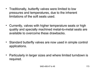 9AEI-406.47 to 48 173
• Traditionally, butterfly valves were limited to low
pressures and temperatures, due to the inherent
limitations of the soft seats used.
• Currently, valves with higher temperature seats or high
quality and specially machined metal-to-metal seats are
available to overcome these drawbacks.
• Standard butterfly valves are now used in simple control
applications.
• Particularly in larger sizes and where limited turndown is
required.
 