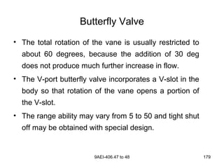9AEI-406.47 to 48 179
Butterfly Valve
• The total rotation of the vane is usually restricted to
about 60 degrees, because the addition of 30 deg
does not produce much further increase in flow.
• The V-port butterfly valve incorporates a V-slot in the
body so that rotation of the vane opens a portion of
the V-slot.
• The range ability may vary from 5 to 50 and tight shut
off may be obtained with special design.
 