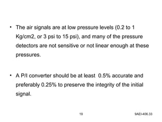 19 9AEI-406.33
• The air signals are at low pressure levels (0.2 to 1
Kg/cm2, or 3 psi to 15 psi), and many of the pressure
detectors are not sensitive or not linear enough at these
pressures.
• A P/I converter should be at least 0.5% accurate and
preferably 0.25% to preserve the integrity of the initial
signal.
 
