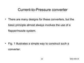 22 9AEI-406.34
Current-to-Pressure converter
• There are many designs for these converters, but the
basic principle almost always involves the use of a
flapper/nozzle system.
• Fig. 1 illustrates a simple way to construct such a
converter.
 
