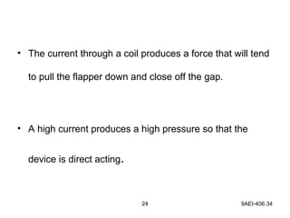 24 9AEI-406.34
• The current through a coil produces a force that will tend
to pull the flapper down and close off the gap.
• A high current produces a high pressure so that the
device is direct acting.
 
