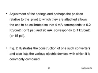 25 9AEI-406.34
• Adjustment of the springs and perhaps the position
relative to the pivot to which they are attached allows
the unit to be calibrated so that 4 mA corresponds to 0.2
Kg/cm2 ( or 3 psi) and 20 mA corresponds to 1 kg/cm2
(or 15 psi).
• Fig. 2 illustrates the construction of one such converters
and also lists the various electric devices with which it is
commonly combined.
 