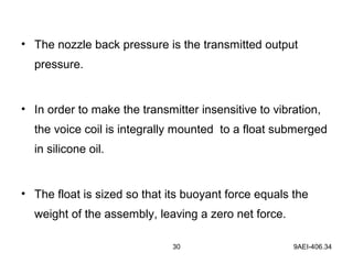 30 9AEI-406.34
• The nozzle back pressure is the transmitted output
pressure.
• In order to make the transmitter insensitive to vibration,
the voice coil is integrally mounted to a float submerged
in silicone oil.
• The float is sized so that its buoyant force equals the
weight of the assembly, leaving a zero net force.
 