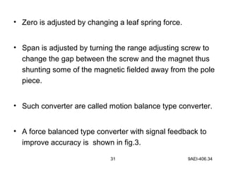 31 9AEI-406.34
• Zero is adjusted by changing a leaf spring force.
• Span is adjusted by turning the range adjusting screw to
change the gap between the screw and the magnet thus
shunting some of the magnetic fielded away from the pole
piece.
• Such converter are called motion balance type converter.
• A force balanced type converter with signal feedback to
improve accuracy is shown in fig.3.
 