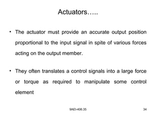 9AEI-406.35 34
Actuators…..
• The actuator must provide an accurate output position
proportional to the input signal in spite of various forces
acting on the output member.
• They often translates a control signals into a large force
or torque as required to manipulate some control
element
 