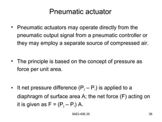 9AEI-406.35 36
• Pneumatic actuators may operate directly from the
pneumatic output signal from a pneumatic controller or
they may employ a separate source of compressed air.
• The principle is based on the concept of pressure as
force per unit area.
• It net pressure difference (P2 – P1) is applied to a
diaphragm of surface area A; the net force (F) acting on
it is given as F = (P2 – P1) A.
Pneumatic actuator
 