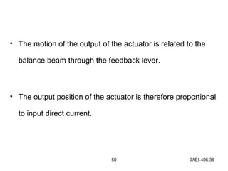 50 9AEI-406.36
• The motion of the output of the actuator is related to the
balance beam through the feedback lever.
• The output position of the actuator is therefore proportional
to input direct current.
 