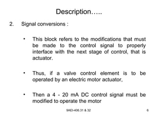9AEI-406.31 & 32 6
Description…..
2. Signal conversions :
• This block refers to the modifications that must
be made to the control signal to properly
interface with the next stage of control, that is
actuator.
• Thus, if a valve control element is to be
operated by an electric motor actuator,
• Then a 4 - 20 mA DC control signal must be
modified to operate the motor
 