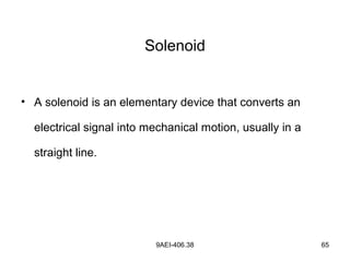 9AEI-406.38 65
Solenoid
• A solenoid is an elementary device that converts an
electrical signal into mechanical motion, usually in a
straight line.
 