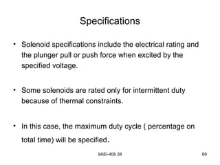9AEI-406.38 69
Specifications
• Solenoid specifications include the electrical rating and
the plunger pull or push force when excited by the
specified voltage.
• Some solenoids are rated only for intermittent duty
because of thermal constraints.
• In this case, the maximum duty cycle ( percentage on
total time) will be specified.
 