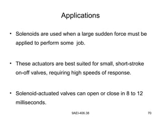 9AEI-406.38 70
Applications
• Solenoids are used when a large sudden force must be
applied to perform some job.
• These actuators are best suited for small, short-stroke
on-off valves, requiring high speeds of response.
• Solenoid-actuated valves can open or close in 8 to 12
milliseconds.
 