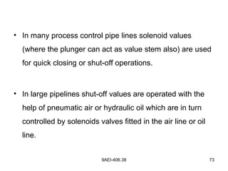 9AEI-406.38 73
• In many process control pipe lines solenoid values
(where the plunger can act as value stem also) are used
for quick closing or shut-off operations.
• In large pipelines shut-off values are operated with the
help of pneumatic air or hydraulic oil which are in turn
controlled by solenoids valves fitted in the air line or oil
line.
 