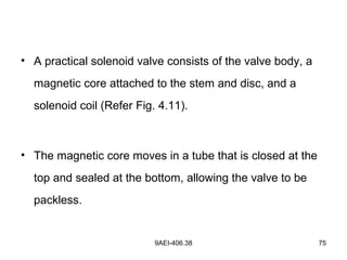 9AEI-406.38 75
• A practical solenoid valve consists of the valve body, a
magnetic core attached to the stem and disc, and a
solenoid coil (Refer Fig. 4.11).
• The magnetic core moves in a tube that is closed at the
top and sealed at the bottom, allowing the valve to be
packless.
 