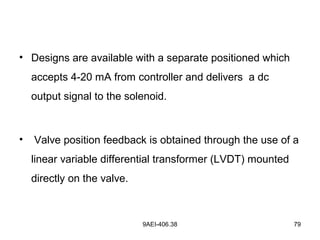 9AEI-406.38 79
• Designs are available with a separate positioned which
accepts 4-20 mA from controller and delivers a dc
output signal to the solenoid.
• Valve position feedback is obtained through the use of a
linear variable differential transformer (LVDT) mounted
directly on the valve.
 