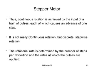 9AEI-406.39 82
Stepper Motor
• Thus, continuous rotation is achieved by the input of a
train of pulses, each of which causes an advance of one
step.
• It is not really Continuous rotation, but discrete, stepwise
rotation.
• The rotational rate is determined by the number of steps
per revolution and the rates at which the pulses are
applied.
 