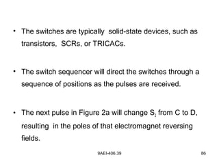 9AEI-406.39 86
• The switches are typically solid-state devices, such as
transistors, SCRs, or TRICACs.
• The switch sequencer will direct the switches through a
sequence of positions as the pulses are received.
• The next pulse in Figure 2a will change S2 from C to D,
resulting in the poles of that electromagnet reversing
fields.
 