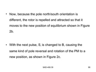 9AEI-406.39 88
• Now, because the pole north/south orientation is
different, the rotor is repelled and attracted so that it
moves to the new position of equilibrium shown in Figure
2b.
• With the next pulse, S1 is changed to B, causing the
same kind of pole reversal and rotation of the PM to a
new position, as shown in Figure 2c.
 