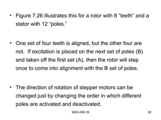 9AEI-406.39 92
• Figure 7.26 illustrates this for a rotor with 8 “teeth” and a
stator with 12 “poles.”
• One set of four teeth is aligned, but the other four are
not. If excitation is placed on the next set of poles (B)
and taken off the first set (A), then the rotor will step
once to come into alignment with the B set of poles.
• The direction of rotation of stepper motors can be
changed just by changing the order in which different
poles are activated and deactivated.
 
