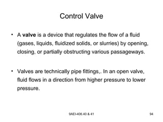 9AEI-406.40 & 41 94
Control Valve
• A valve is a device that regulates the flow of a fluid
(gases, liquids, fluidized solids, or slurries) by opening,
closing, or partially obstructing various passageways.
• Valves are technically pipe fittings,. In an open valve,
fluid flows in a direction from higher pressure to lower
pressure.
 