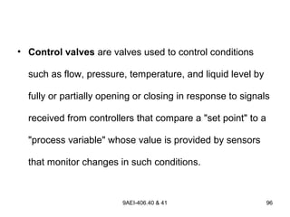 9AEI-406.40 & 41 96
• Control valves are valves used to control conditions
such as flow, pressure, temperature, and liquid level by
fully or partially opening or closing in response to signals
received from controllers that compare a "set point" to a
"process variable" whose value is provided by sensors
that monitor changes in such conditions.
 