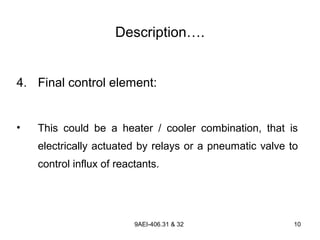 9AEI-406.31 & 32 10
Description….
4. Final control element:
• This could be a heater / cooler combination, that is
electrically actuated by relays or a pneumatic valve to
control influx of reactants.
 