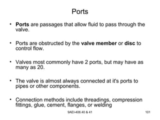 9AEI-406.40 & 41 101
Ports
• Ports are passages that allow fluid to pass through the
valve.
• Ports are obstructed by the valve member or disc to
control flow.
• Valves most commonly have 2 ports, but may have as
many as 20.
• The valve is almost always connected at it's ports to
pipes or other components.
• Connection methods include threadings, compression
fittings, glue, cement, flanges, or welding
 