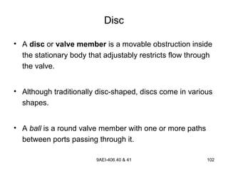 9AEI-406.40 & 41 102
Disc
• A disc or valve member is a movable obstruction inside
the stationary body that adjustably restricts flow through
the valve.
• Although traditionally disc-shaped, discs come in various
shapes.
• A ball is a round valve member with one or more paths
between ports passing through it.
 