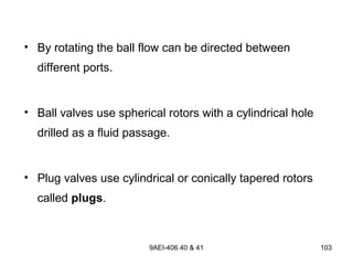 9AEI-406.40 & 41 103
• By rotating the ball flow can be directed between
different ports.
• Ball valves use spherical rotors with a cylindrical hole
drilled as a fluid passage.
• Plug valves use cylindrical or conically tapered rotors
called plugs.
 