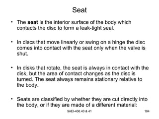 9AEI-406.40 & 41 104
Seat
• The seat is the interior surface of the body which
contacts the disc to form a leak-tight seal.
• In discs that move linearly or swing on a hinge the disc
comes into contact with the seat only when the valve is
shut.
• In disks that rotate, the seat is always in contact with the
disk, but the area of contact changes as the disc is
turned. The seat always remains stationary relative to
the body.
• Seats are classified by whether they are cut directly into
the body, or if they are made of a different material:
 