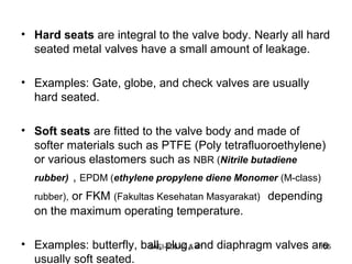 9AEI-406.40 & 41 105
• Hard seats are integral to the valve body. Nearly all hard
seated metal valves have a small amount of leakage.
• Examples: Gate, globe, and check valves are usually
hard seated.
• Soft seats are fitted to the valve body and made of
softer materials such as PTFE (Poly tetrafluoroethylene)
or various elastomers such as NBR (Nitrile butadiene
rubber) , EPDM (ethylene propylene diene Monomer (M-class)
rubber), or FKM (Fakultas Kesehatan Masyarakat) depending
on the maximum operating temperature.
• Examples: butterfly, ball, plug, and diaphragm valves are
usually soft seated.
 