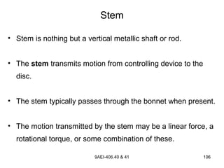 9AEI-406.40 & 41 106106
• Stem is nothing but a vertical metallic shaft or rod.
• The stem transmits motion from controlling device to the
disc.
• The stem typically passes through the bonnet when present.
• The motion transmitted by the stem may be a linear force, a
rotational torque, or some combination of these.
Stem
 
